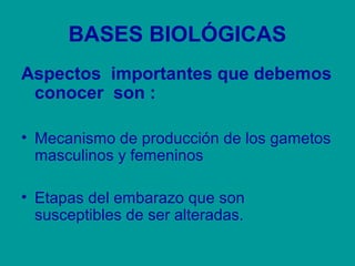 BASES BIOLÓGICAS 
Aspectos importantes que debemos 
conocer son : 
• Mecanismo de producción de los gametos 
masculinos y femeninos 
• Etapas del embarazo que son 
susceptibles de ser alteradas. 
 