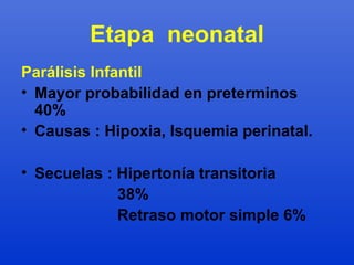 Etapa neonatal 
Parálisis Infantil 
• Mayor probabilidad en preterminos 
40% 
• Causas : Hipoxia, Isquemia perinatal. 
• Secuelas : Hipertonía transitoria 
38% 
Retraso motor simple 6% 
 