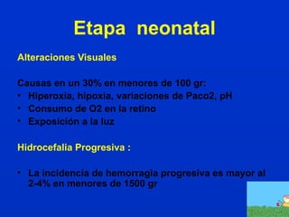 Etapa neonatal 
Alteraciones Visuales 
Causas en un 30% en menores de 100 gr: 
• Hiperoxia, hipoxia, variaciones de Paco2, pH 
• Consumo de O2 en la retino 
• Exposición a la luz 
Hidrocefalia Progresiva : 
• La incidencia de hemorragia progresiva es mayor al 
2-4% en menores de 1500 gr 
 