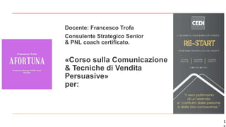 1
«Corso sulla Comunicazione
& Tecniche di Vendita
Persuasive»
per:
Docente: Francesco Trofa
Consulente Strategico Senior
& PNL coach certificato.
 