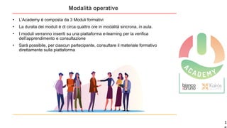 1
Modalità operative
• L’Academy è composta da 3 Moduli formativi
• La durata dei moduli è di circa quattro ore in modalità sincrona, in aula.
• I moduli verranno inseriti su una piattaforma e-learning per la verifica
dell’apprendimento e consultazione
• Sarà possibile, per ciascun partecipante, consultare il materiale formativo
direttamente sulla piattaforma
 