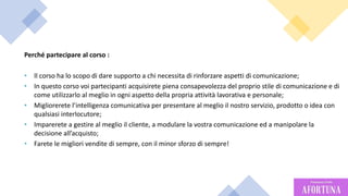 17
Perché partecipare al corso :
• Il corso ha lo scopo di dare supporto a chi necessita di rinforzare aspetti di comunicazione;
• In questo corso voi partecipanti acquisirete piena consapevolezza del proprio stile di comunicazione e di
come utilizzarlo al meglio in ogni aspetto della propria attività lavorativa e personale;
• Migliorerete l’intelligenza comunicativa per presentare al meglio il nostro servizio, prodotto o idea con
qualsiasi interlocutore;
• Imparerete a gestire al meglio il cliente, a modulare la vostra comunicazione ed a manipolare la
decisione all’acquisto;
• Farete le migliori vendite di sempre, con il minor sforzo di sempre!
 