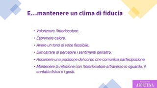 39
E…mantenere un clima di fiducia
• Valorizzare l’interlocutore.
• Esprimere calore.
• Avere un tono di voce flessibile.
• Dimostrare di percepire i sentimenti dell’altro.
• Assumere una posizione del corpo che comunica partecipazione.
• Mantenere la relazione con l’interlocutore attraverso lo sguardo, il
contatto fisico e i gesti.
 