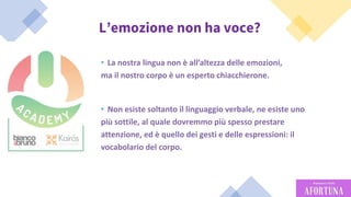 56
L’emozione non ha voce?
• La nostra lingua non è all’altezza delle emozioni,
ma il nostro corpo è un esperto chiacchierone.
• Non esiste soltanto il linguaggio verbale, ne esiste uno
più sottile, al quale dovremmo più spesso prestare
attenzione, ed è quello dei gesti e delle espressioni: il
vocabolario del corpo.
 