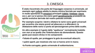 71
È stato riscontrato che parte del linguaggio corporeo è universale, ad
esempio ogni cultura adotta la stessa mimica facciale per esprimere
in modo spontaneo le emozioni principali (rabbia, tristezza, paura,
ecc.), per cui si pensa che siano gesti geneticamente prestabiliti da
spinte evolutive derivate dal nostro passato animale.
Per esempio scoprire i denti e dilatare le narici sono gesti universali
per avvertire che siamo pronti ad attaccare o a difenderci; la
dilatazione delle narici ci porta ad iperossigenare prima dello scatto.
Un altro esempio è il gesto delle “spallucce” normalmente tradotto
con non si sa quello che l'interlocutore sta domandando. Questo
gesto può essere diviso in tre componenti:
•l'alzata di spalle, per proteggere la gola da eventuali attacchi;
•i palmi aperti, per mostrare che non si hanno armi in mano;
•la fronte corrugata, gesto universale di sottomissione.
3. CINESICA
 
