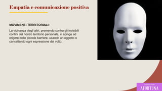 MOVIMENTI TERRITORIALI:
La vicinanza degli altri, premendo contro gli invisibili
confini del nostro territorio personale, ci spinge ad
erigere delle piccole barriere, usando un oggetto o
cancellando ogni espressione dal volto.
76
Empatia e comunicazione positiva
 