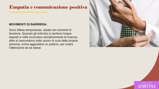 MOVIMENTI DI BARRIERA:
Sono difese temporanee, alzate nei momenti di
tensione. Quando gli individui si sentono troppo
esposti a volte incrociano semplicemente le braccia,
altre si nascondono sotto azioni di cura della propria
persona, come aggiustarsi un polsino, per sviare
l'attenzione da se stessi.
77
Empatia e comunicazione positiva
 