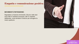 MOVIMENTI D'INTENZIONE:
Segnalano un'azione imminente. Alcune volte essi
sono fatti in maniera inconscia, altri in maniera
deliberata, come tendere il braccio per stringere la
mano qualcuno
79
Empatia e comunicazione positiva
 