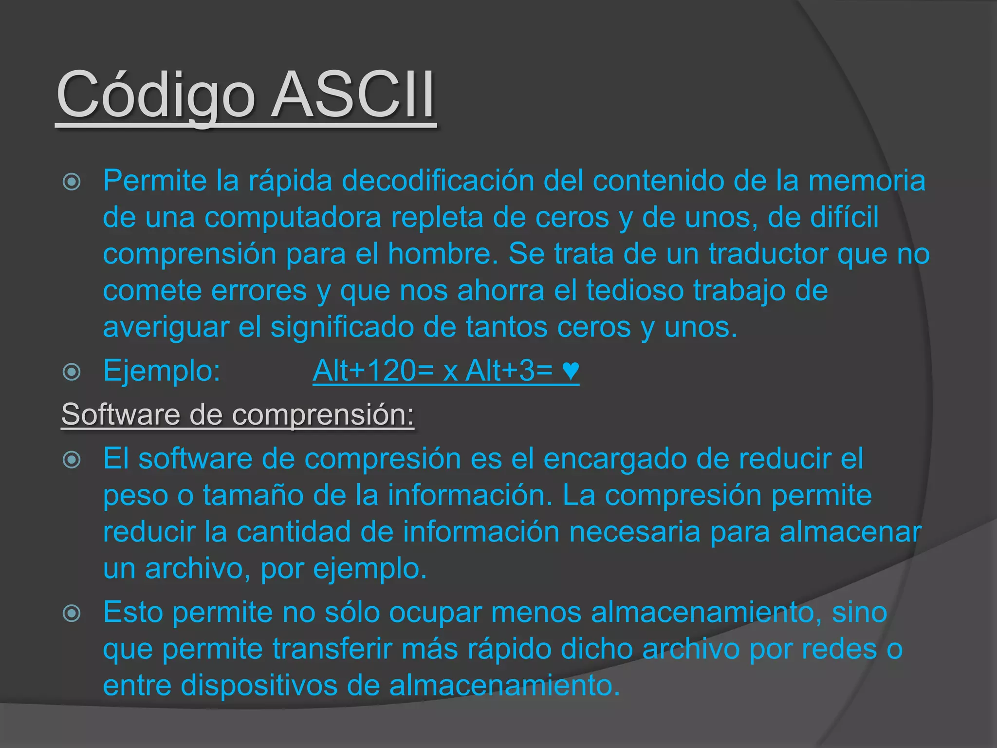 Código ASCII
 Permite la rápida decodificación del contenido de la memoria
de una computadora repleta de ceros y de unos, de difícil
comprensión para el hombre. Se trata de un traductor que no
comete errores y que nos ahorra el tedioso trabajo de
averiguar el significado de tantos ceros y unos.
 Ejemplo: Alt+120= x Alt+3= ♥
Software de comprensión:
 El software de compresión es el encargado de reducir el
peso o tamaño de la información. La compresión permite
reducir la cantidad de información necesaria para almacenar
un archivo, por ejemplo.
 Esto permite no sólo ocupar menos almacenamiento, sino
que permite transferir más rápido dicho archivo por redes o
entre dispositivos de almacenamiento.
 