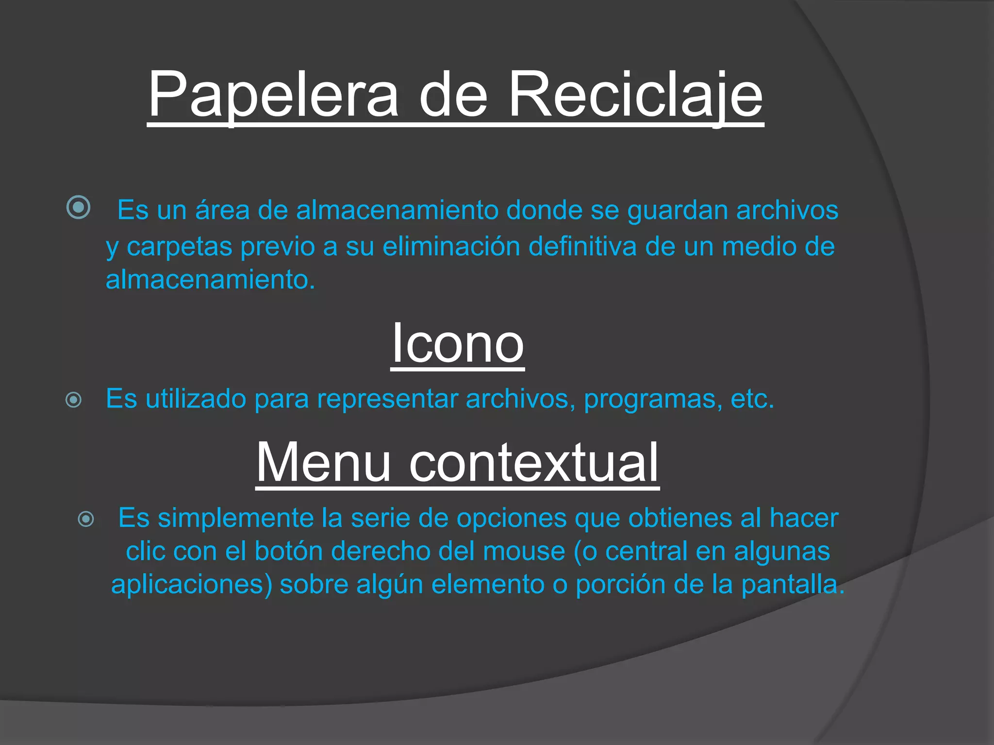 Papelera de Reciclaje
 Es un área de almacenamiento donde se guardan archivos
y carpetas previo a su eliminación definitiva de un medio de
almacenamiento.
Icono
 Es utilizado para representar archivos, programas, etc.
Menu contextual
 Es simplemente la serie de opciones que obtienes al hacer
clic con el botón derecho del mouse (o central en algunas
aplicaciones) sobre algún elemento o porción de la pantalla.
 