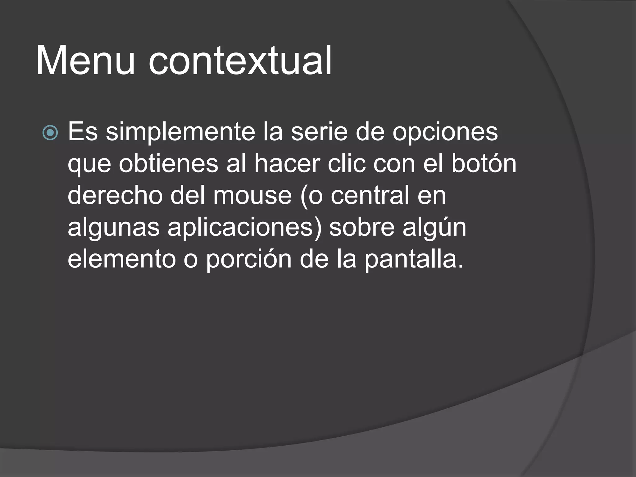Menu contextual
 Es simplemente la serie de opciones
que obtienes al hacer clic con el botón
derecho del mouse (o central en
algunas aplicaciones) sobre algún
elemento o porción de la pantalla.
 