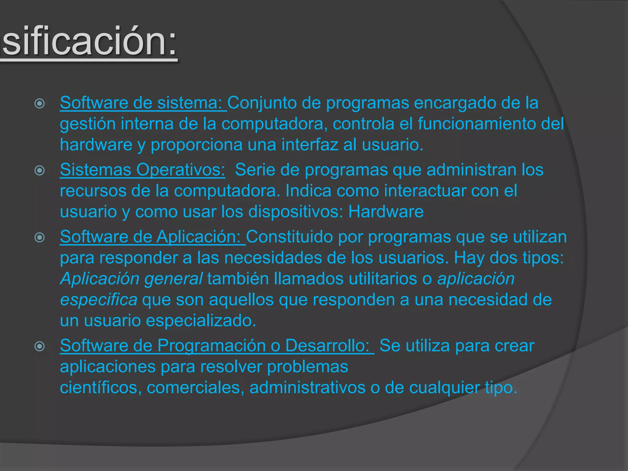 asificación:
 Software de sistema: Conjunto de programas encargado de la
gestión interna de la computadora, controla el funcionamiento del
hardware y proporciona una interfaz al usuario.
 Sistemas Operativos: Serie de programas que administran los
recursos de la computadora. Indica como interactuar con el
usuario y como usar los dispositivos: Hardware
 Software de Aplicación: Constituido por programas que se utilizan
para responder a las necesidades de los usuarios. Hay dos tipos:
Aplicación general también llamados utilitarios o aplicación
especifica que son aquellos que responden a una necesidad de
un usuario especializado.
 Software de Programación o Desarrollo: Se utiliza para crear
aplicaciones para resolver problemas
científicos, comerciales, administrativos o de cualquier tipo.
 