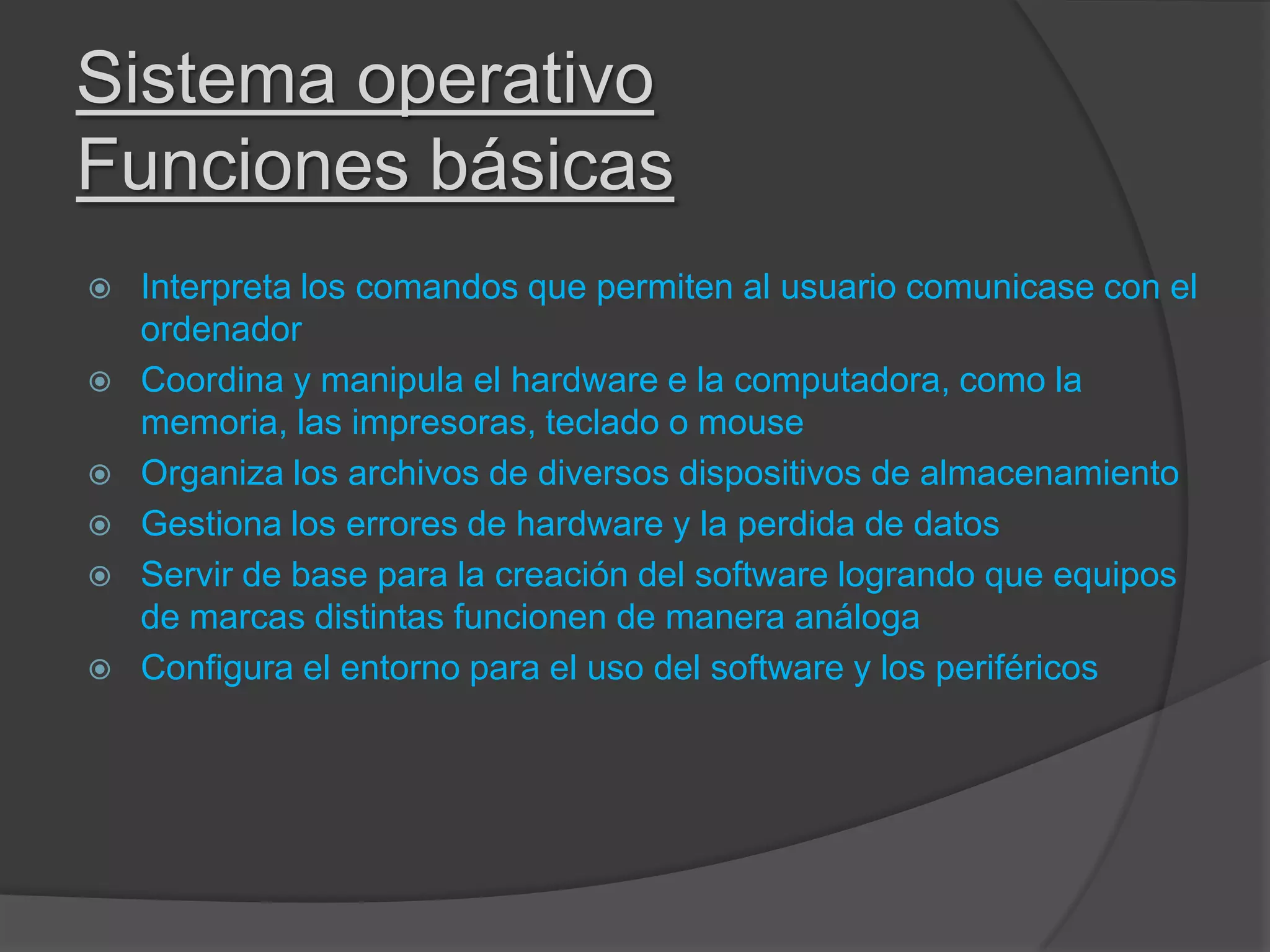 Sistema operativo
Funciones básicas
 Interpreta los comandos que permiten al usuario comunicase con el
ordenador
 Coordina y manipula el hardware e la computadora, como la
memoria, las impresoras, teclado o mouse
 Organiza los archivos de diversos dispositivos de almacenamiento
 Gestiona los errores de hardware y la perdida de datos
 Servir de base para la creación del software logrando que equipos
de marcas distintas funcionen de manera análoga
 Configura el entorno para el uso del software y los periféricos
 