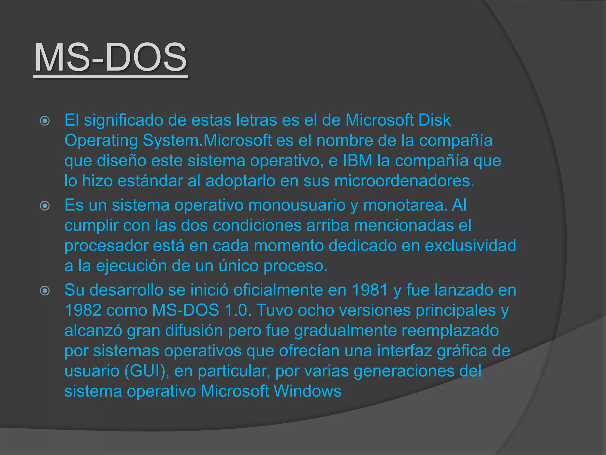 MS-DOS
 El significado de estas letras es el de Microsoft Disk
Operating System.Microsoft es el nombre de la compañía
que diseño este sistema operativo, e IBM la compañía que
lo hizo estándar al adoptarlo en sus microordenadores.
 Es un sistema operativo monousuario y monotarea. Al
cumplir con las dos condiciones arriba mencionadas el
procesador está en cada momento dedicado en exclusividad
a la ejecución de un único proceso.
 Su desarrollo se inició oficialmente en 1981 y fue lanzado en
1982 como MS-DOS 1.0. Tuvo ocho versiones principales y
alcanzó gran difusión pero fue gradualmente reemplazado
por sistemas operativos que ofrecían una interfaz gráfica de
usuario (GUI), en particular, por varias generaciones del
sistema operativo Microsoft Windows
 