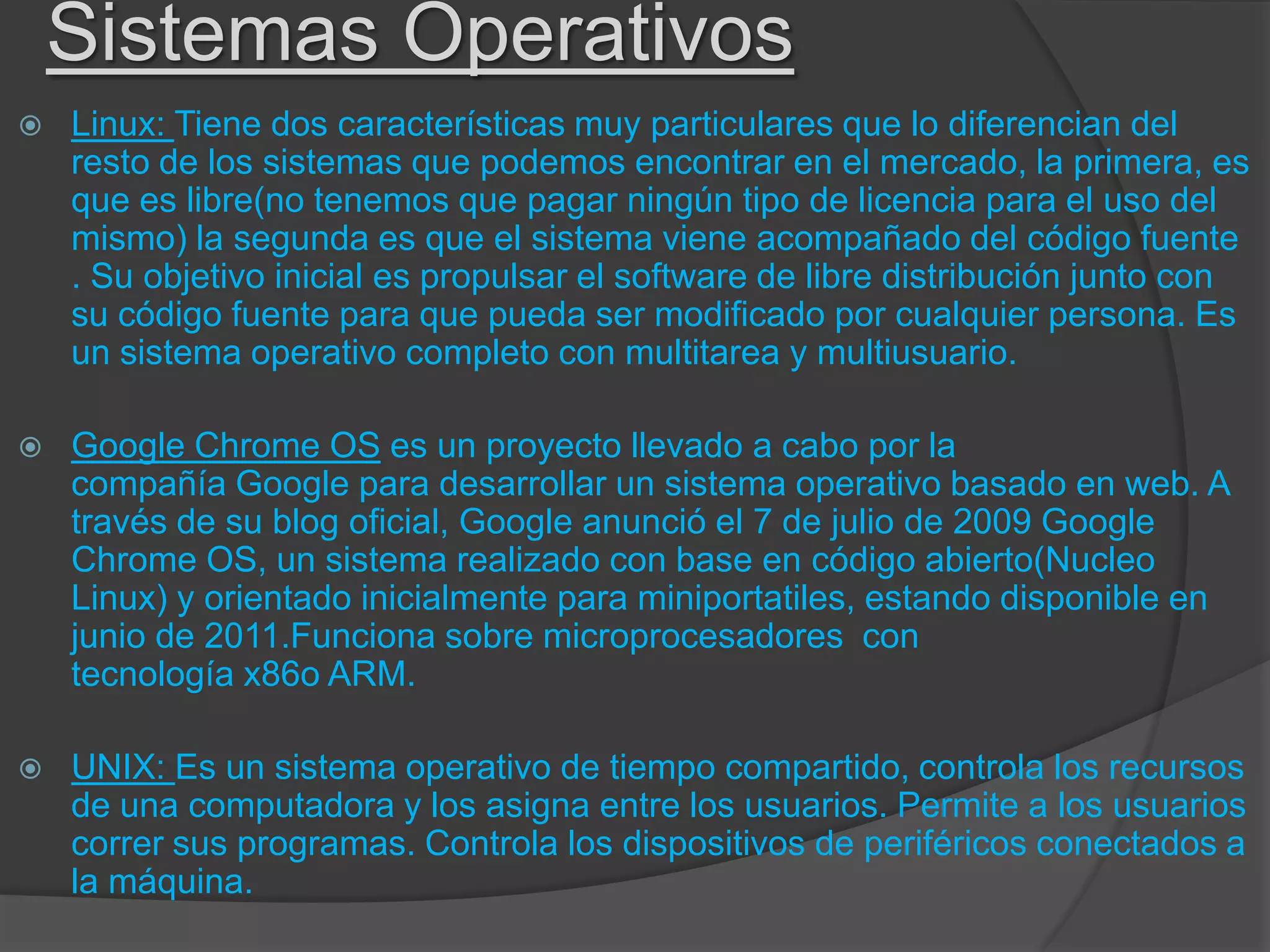 Sistemas Operativos
 Linux: Tiene dos características muy particulares que lo diferencian del
resto de los sistemas que podemos encontrar en el mercado, la primera, es
que es libre(no tenemos que pagar ningún tipo de licencia para el uso del
mismo) la segunda es que el sistema viene acompañado del código fuente
. Su objetivo inicial es propulsar el software de libre distribución junto con
su código fuente para que pueda ser modificado por cualquier persona. Es
un sistema operativo completo con multitarea y multiusuario.
 Google Chrome OS es un proyecto llevado a cabo por la
compañía Google para desarrollar un sistema operativo basado en web. A
través de su blog oficial, Google anunció el 7 de julio de 2009 Google
Chrome OS, un sistema realizado con base en código abierto(Nucleo
Linux) y orientado inicialmente para miniportatiles, estando disponible en
junio de 2011.Funciona sobre microprocesadores con
tecnología x86o ARM.
 UNIX: Es un sistema operativo de tiempo compartido, controla los recursos
de una computadora y los asigna entre los usuarios. Permite a los usuarios
correr sus programas. Controla los dispositivos de periféricos conectados a
la máquina.
 