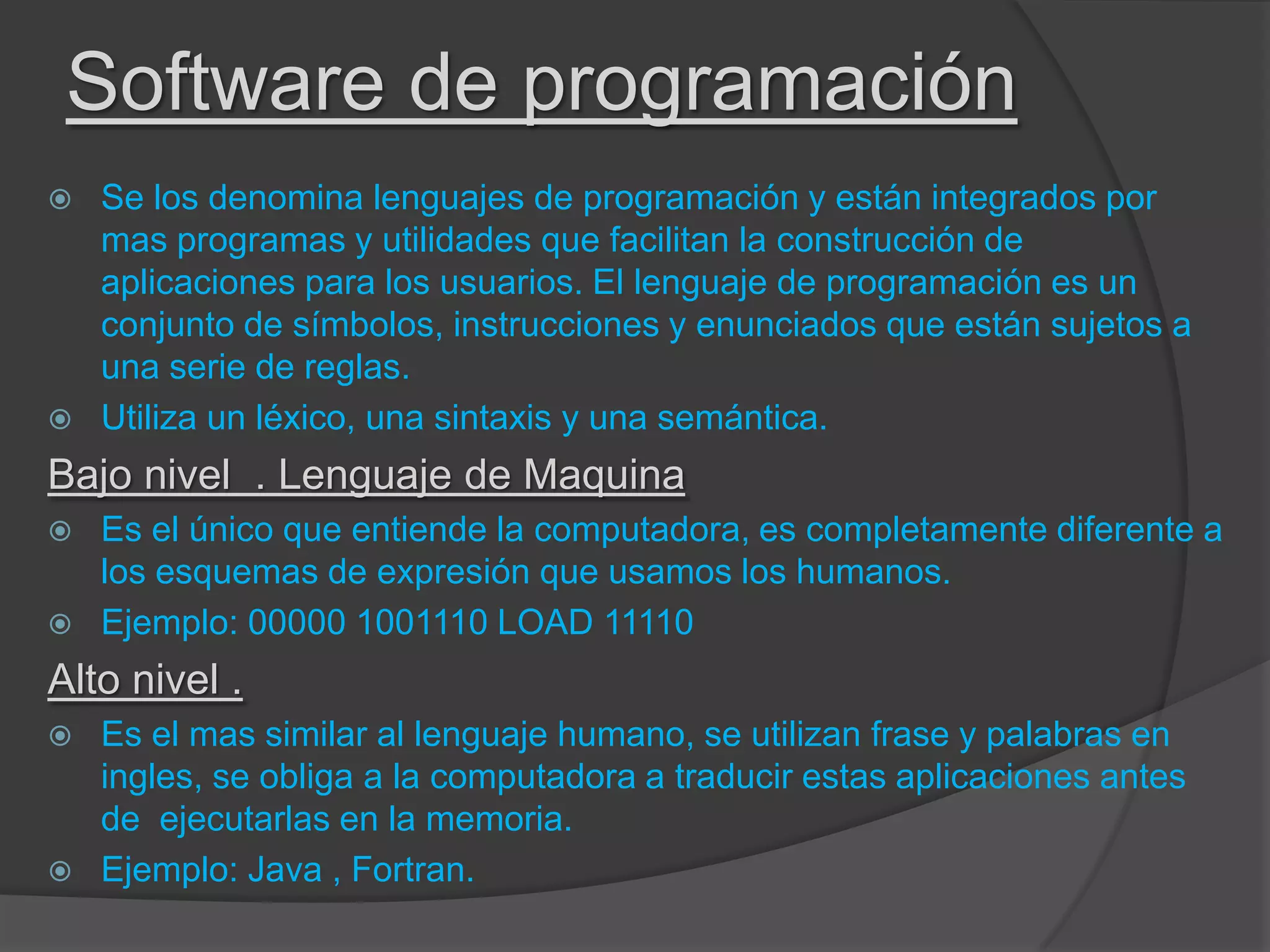 Software de programación
 Se los denomina lenguajes de programación y están integrados por
mas programas y utilidades que facilitan la construcción de
aplicaciones para los usuarios. El lenguaje de programación es un
conjunto de símbolos, instrucciones y enunciados que están sujetos a
una serie de reglas.
 Utiliza un léxico, una sintaxis y una semántica.
Bajo nivel . Lenguaje de Maquina
 Es el único que entiende la computadora, es completamente diferente a
los esquemas de expresión que usamos los humanos.
 Ejemplo: 00000 1001110 LOAD 11110
Alto nivel .
 Es el mas similar al lenguaje humano, se utilizan frase y palabras en
ingles, se obliga a la computadora a traducir estas aplicaciones antes
de ejecutarlas en la memoria.
 Ejemplo: Java , Fortran.
 