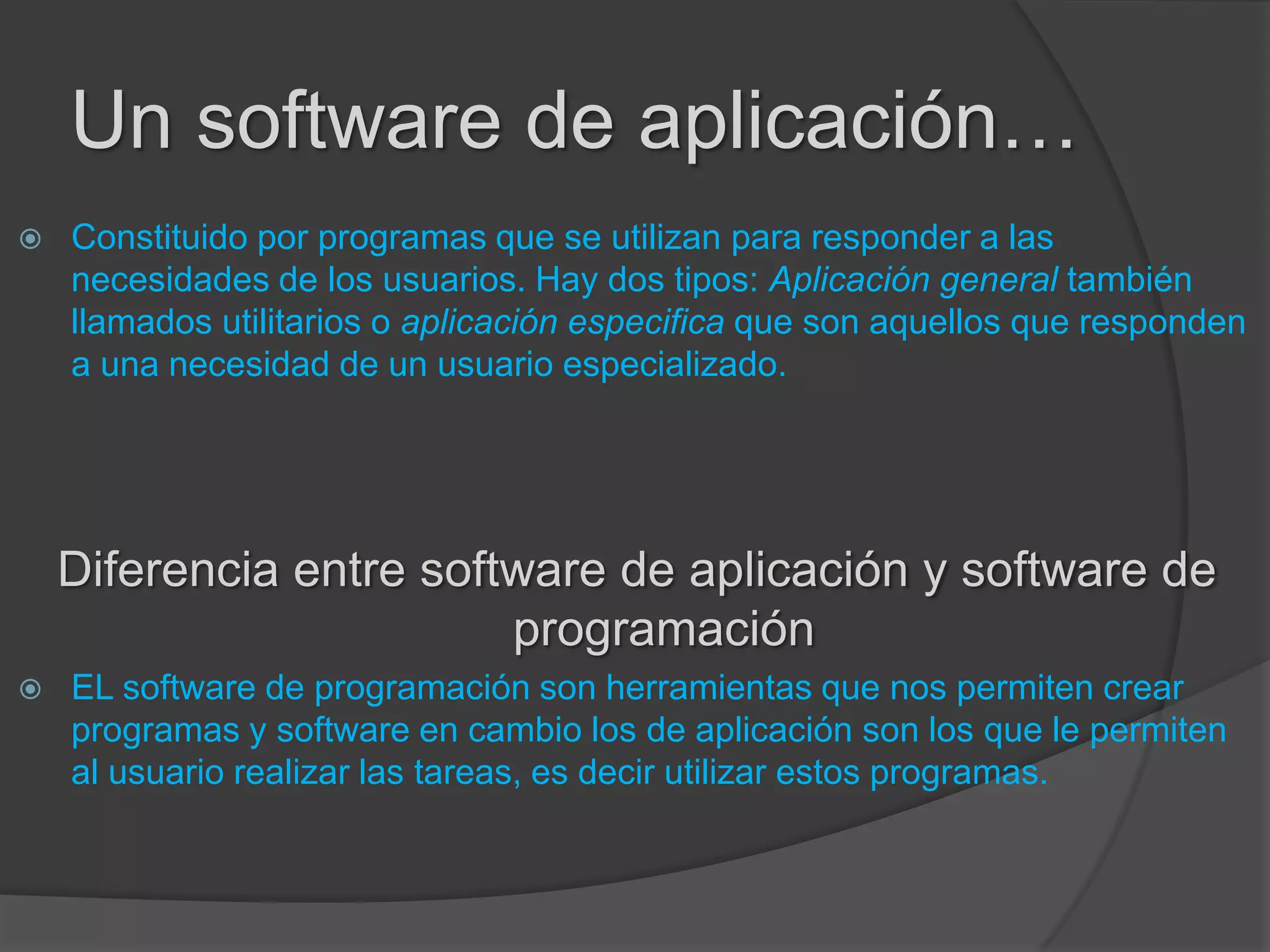 Un software de aplicación…
 Constituido por programas que se utilizan para responder a las
necesidades de los usuarios. Hay dos tipos: Aplicación general también
llamados utilitarios o aplicación especifica que son aquellos que responden
a una necesidad de un usuario especializado.
Diferencia entre software de aplicación y software de
programación
 EL software de programación son herramientas que nos permiten crear
programas y software en cambio los de aplicación son los que le permiten
al usuario realizar las tareas, es decir utilizar estos programas.
 