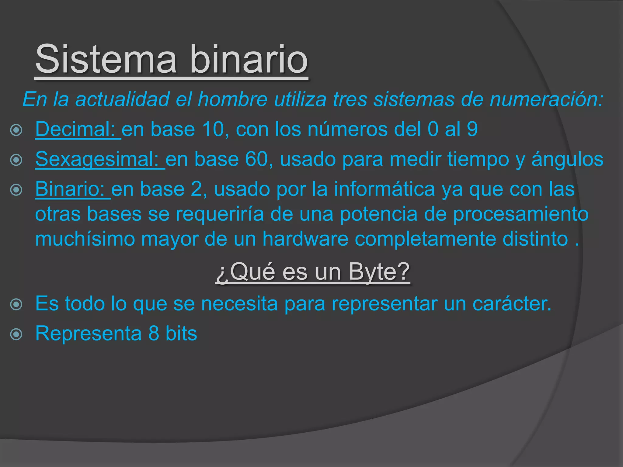 Sistema binario
En la actualidad el hombre utiliza tres sistemas de numeración:
 Decimal: en base 10, con los números del 0 al 9
 Sexagesimal: en base 60, usado para medir tiempo y ángulos
 Binario: en base 2, usado por la informática ya que con las
otras bases se requeriría de una potencia de procesamiento
muchísimo mayor de un hardware completamente distinto .
¿Qué es un Byte?
 Es todo lo que se necesita para representar un carácter.
 Representa 8 bits
 