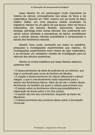 A Evolução do pensamento biológico

Isaac Newton foi um personagem muito importante na
história da ciência, principalmente nas áreas da física e da
matemática. Nascido em 1642, mesmo ano da morte do físico
Galileu Galilei, em uma pequena cidade localizada na
Inglaterra, Newton foi um gênio da sua época. Além de física e
matemática, ele estudou filosofia, astronomia, alquimia,
teologia, astrologia entre outras ciências. Ele, juntamente com
vários outros cientistas e pensadores da época, acreditavam
que o estudo dessas ciências possibilitaria a compreensão e
estudo dos fenômenos naturais.
Newton ficou muito conhecido por todos os trabalhos,
pesquisas e investigações experimentais que realizou. As
investigações experimentais eram cheias de rigor matemático,
e se tornaram um verdadeiro modelo de investigação para as
ciências dos séculos posteriores.
Dentre os muitos trabalhos que Isaac Newton elaborou,
podemos citar:
• O desenvolvimento da série de potência de um binômio, que
hoje é conhecido pelo nome de binômio de Newton;
• A criação e desenvolvimento do cálculo diferencial e cálculo
integral, o que é uma ferramenta muito importante para o
estudo dos fenômenos físicos. Além de ser ele o criador dessa
ferramenta, foi também ele quem a utilizou pela primeira vez;
• O estudo sobre os fenômenos óticos que possibilitaram a
elaboração da teoria sobre a cor dos corpos;
• O estudo das leis dos movimentos, lançando as bases da
Mecânica;
• O desenvolvimento das primeiras ideias sobre a Gravitação
Universal.

Professora: Jaqueline Camargo

 
