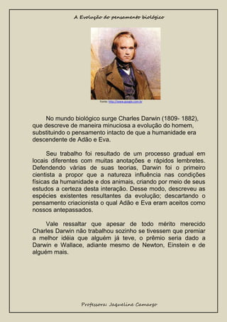 A Evolução do pensamento biológico

Fonte: http://www.google.com.br

No mundo biológico surge Charles Darwin (1809- 1882),
que descreve de maneira minuciosa a evolução do homem,
substituindo o pensamento intacto de que a humanidade era
descendente de Adão e Eva.
Seu trabalho foi resultado de um processo gradual em
locais diferentes com muitas anotações e rápidos lembretes.
Defendendo várias de suas teorias, Darwin foi o primeiro
cientista a propor que a natureza influência nas condições
físicas da humanidade e dos animais, criando por meio de seus
estudos a certeza desta interação. Desse modo, descreveu as
espécies existentes resultantes da evolução; descartando o
pensamento criacionista o qual Adão e Eva eram aceitos como
nossos antepassados.
Vale ressaltar que apesar de todo mérito merecido
Charles Darwin não trabalhou sozinho se tivessem que premiar
a melhor idéia que alguém já teve, o prêmio seria dado a
Darwin e Wallace, adiante mesmo de Newton, Einstein e de
alguém mais.

Professora: Jaqueline Camargo

 