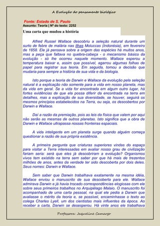 A Evolução do pensamento biológico

Fonte: Estado de S. Paulo
Assunto: Teoria | Nº do texto: 2252

Uma carta que mudou a história
Alfred Russel Wallace descobriu a seleção natural durante um
surto de febre de malária nas Ilhas Moluccas (Indonésia), em fevereiro
de 1858. Ele já pensava sobre a origem das espécies há muitos anos,
mas a peça que faltava no quebra-cabeça - o mecanismo básico da
evolução - só lhe ocorreu naquele momento. Wallace esperou a
temperatura baixar e, assim que possível, agarrou algumas folhas de
papel para registrar sua teoria. Em seguida, tomou a decisão que
mudaria para sempre a história de sua vida e da biologia.
Isto porque a teoria de Darwin e Wallace da evolução pela seleção
natural é a explicação não somente para a vida em nosso planeta, mas
da vida em geral. Se a vida for encontrada em algum outro lugar, há
fortes evidências de que ela possa diferir da encontrada na terra em
detalhes, mas a explicação de sua diversidade, se houver, seguirá os
mesmos princípios estabelecidos na Terra, ou seja, os descobertos por
Darwin e Wallace.
Daí a razão da premiação, pois as leis da física que valem por aqui
não serão as mesmas de outros planetas. Isto significa que a obra de
Darwin e Wallace ultrapassa nossas fronteiras espaciais.
A vida inteligente em um planeta surge quando alguém começa
questionar a razão de sua própria existência.
A primeira pergunta que criaturas superiores vindas do espaço
para visitar a Terra interessadas em avaliar nosso grau de civilização
fariam seria: será que eles já descobriram a evolução? Organismos
vivos tem existido na terra sem saber por que há mais de trezentos
milhões de anos, antes da verdade ter sido descoberta por dois deles.
Seus nomes: Darwin e Wallace.
Sem saber que Darwin trabalhava exatamente na mesma idéia,
Wallace enviou o manuscrito de sua descoberta para ele. Wallace
admirava Darwin e já havia trocado correspondências elogiosas com ele
sobre seus primeiros trabalhos no Arquipélago Malaio. O manuscrito foi
acompanhado de uma carta pessoal, na qual ele pedia a Darwin que
avaliasse o mérito da teoria e, se possível, encaminhasse o texto ao
colega Charles Lyell, um dos cientistas mais influentes da época. Ao
receber a carta, Darwin se desesperou. Há vinte anos ele trabalhava
Professora: Jaqueline Camargo

 