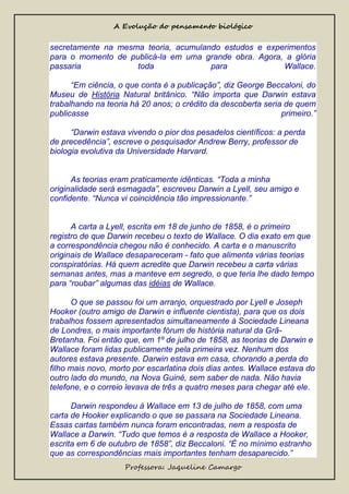 A Evolução do pensamento biológico

secretamente na mesma teoria, acumulando estudos e experimentos
para o momento de publicá-la em uma grande obra. Agora, a glória
passaria
toda
para
Wallace.
“Em ciência, o que conta é a publicação”, diz George Beccaloni, do
Museu de História Natural britânico. “Não importa que Darwin estava
trabalhando na teoria há 20 anos; o crédito da descoberta seria de quem
publicasse
primeiro.”
“Darwin estava vivendo o pior dos pesadelos científicos: a perda
de precedência”, escreve o pesquisador Andrew Berry, professor de
biologia evolutiva da Universidade Harvard.
As teorias eram praticamente idênticas. “Toda a minha
originalidade será esmagada”, escreveu Darwin a Lyell, seu amigo e
confidente. “Nunca vi coincidência tão impressionante.”

A carta a Lyell, escrita em 18 de junho de 1858, é o primeiro
registro de que Darwin recebeu o texto de Wallace. O dia exato em que
a correspondência chegou não é conhecido. A carta e o manuscrito
originais de Wallace desapareceram - fato que alimenta várias teorias
conspiratórias. Há quem acredite que Darwin recebeu a carta várias
semanas antes, mas a manteve em segredo, o que teria lhe dado tempo
para “roubar” algumas das idéias de Wallace.
O que se passou foi um arranjo, orquestrado por Lyell e Joseph
Hooker (outro amigo de Darwin e influente cientista), para que os dois
trabalhos fossem apresentados simultaneamente à Sociedade Lineana
de Londres, o mais importante fórum de história natural da GrãBretanha. Foi então que, em 1º de julho de 1858, as teorias de Darwin e
Wallace foram lidas publicamente pela primeira vez. Nenhum dos
autores estava presente. Darwin estava em casa, chorando a perda do
filho mais novo, morto por escarlatina dois dias antes. Wallace estava do
outro lado do mundo, na Nova Guiné, sem saber de nada. Não havia
telefone, e o correio levava de três a quatro meses para chegar até ele.
Darwin respondeu à Wallace em 13 de julho de 1858, com uma
carta de Hooker explicando o que se passara na Sociedade Lineana.
Essas cartas também nunca foram encontradas, nem a resposta de
Wallace a Darwin. “Tudo que temos é a resposta de Wallace a Hooker,
escrita em 6 de outubro de 1858”, diz Beccaloni. “É no mínimo estranho
que as correspondências mais importantes tenham desaparecido.”
Professora: Jaqueline Camargo

 
