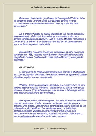 A Evolução do pensamento biológico

Beccaloni não acredita que Darwin tenha plagiado Wallace: “Não
há evidência disso”. Porém, acha que Wallace deveria ter sido
consultado sobre a leitura dos trabalhos. “Acho que ele não teria
concordado.”

Se o próprio Wallace se sentiu trapaceado, ele nunca expressou
esse sentimento. Pelo contrário: todas as suas cartas e discursos
sempre foram elogiosos a Darwin, Lyell e Hooker. Wallace reconhecia o
pioneirismo de Darwin e se declarava honrado em ter publicado sua
teoria ao lado do grande naturalista.

Documentos históricos confirmam que Darwin já tinha sua teoria
completa em 1858, segundo Janet Browne, historiadora de Harvard e
biógrafa de Darwin. “Wallace não disse nada a Darwin que ele já não
soubesse.”
OBJETIVIDADE

O manuscrito de Wallace impressiona pela clareza e objetividade.
Em poucas páginas, ele sintetiza de maneira brilhante aquilo que Darwin
planejava explicar em um enciclopédia.

Wallace, assim como Darwin, percebeu que os indivíduos de uma
mesma espécie não são idênticos - cada animal ou planta é um pouco
diferente do outro (hoje sabemos que isso se deve a fatores genéticos,
mas nada se sabia sobre isso na época).

Em alguns casos, essas variações - um rabo de macaco mais forte
para se pendurar num galho, uma língua de sapo mais longa para
capturar uma mosca, uma flor mais colorida para atrair a atenção de um
polinizador - são benéficas. Conseqüentemente, os indivíduos
portadores dessas variações sobrevivem por mais tempo e se
reproduzem com mais freqüência, enquanto variações prejudiciais ou
menos eficientes são gradativamente exterminadas.

Professora: Jaqueline Camargo

 