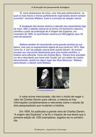 A Evolução do pensamento biológico

“É, como destacamos de início, uma ‘luta pela sobrevivência’, na
qual os mais fracos e menos perfeitamente organizados devem sempre
sucumbir”, escreveu Wallace. Esse é o princípio da seleção natural.

A divulgação das teorias chamou a atenção dos especialistas logo
de início. Mas a seleção natural só se tornou um fenômeno cultural e
científico a partir da publicação de A Origem das Espécies, em
novembro de 1859, no qual Darwin resumia em 500 páginas seus 20
anos de pesquisa.

Wallace também foi reconhecido como grande cientista de sua
época, mas caiu no esquecimento depois de sua morte em 1913. Seja
como for, é “pai” da seleção natural tanto quanto Darwin. Se tivesse
enviado seu manuscrito diretamente para uma revista científica, a
história seria diferente. Como diz Andrew Berry, “Darwin teria acordado
um dia e descoberto que havia sido ‘furado’ por um coletor de insetos
desconhecido, metido em algum lugar das Ilhas Moluccas”. Wallace
seria Darwin, e Darwin seria Wallace.

Fonte: http://www.google.com.br

A carta acima mencionada, não tem o intuito de negar o
valor de Charles Darwin para ciência, a mesma só traz
informações complementares e relevantes sobre o estudo de
dois pesquisadores que mudaram a história.
Em 1859, foi publicada a grande obra de Charles Darwin,
“A origem das Espécies” e tal foi o impacto de sua teoria que a
primeira edição de 1250 exemplares, esgotou-se no primeiro
dia.
Professora: Jaqueline Camargo

 