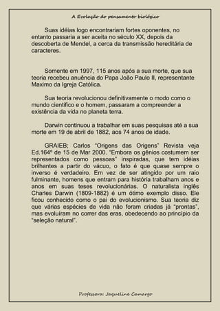 A Evolução do pensamento biológico

Suas idéias logo encontrariam fortes oponentes, no
entanto passaria a ser aceita no século XX, depois da
descoberta de Mendel, a cerca da transmissão hereditária de
caracteres.

Somente em 1997, 115 anos após a sua morte, que sua
teoria recebeu anuência do Papa João Paulo II, representante
Maximo da Igreja Católica.
Sua teoria revolucionou definitivamente o modo como o
mundo cientifico e o homem, passaram a compreender a
existência da vida no planeta terra.
Darwin continuou a trabalhar em suas pesquisas até a sua
morte em 19 de abril de 1882, aos 74 anos de idade.
GRAIEB; Carlos “Origens das Origens” Revista veja
Ed.164º de 15 de Mar 2000. “Embora os gênios costumem ser
representados como pessoas” inspiradas, que tem idéias
brilhantes a partir do vácuo, o fato é que quase sempre o
inverso é verdadeiro. Em vez de ser atingido por um raio
fulminante, homens que entram para história trabalham anos e
anos em suas teses revolucionárias. O naturalista inglês
Charles Darwin (1809-1882) é um ótimo exemplo disso. Ele
ficou conhecido como o pai do evolucionismo. Sua teoria diz
que várias espécies de vida não foram criadas já “prontas”,
mas evoluíram no correr das eras, obedecendo ao princípio da
“seleção natural”.

Professora: Jaqueline Camargo

 