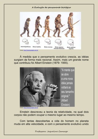 A Evolução do pensamento biológico

Fonte: http://www.google.com.br

Á medida que o pensamento evolutivo crescia, as idéias
surgiam de forma mais racional. Assim, mais um grande nome
que contribuiu foi Albert Einstein (1879- 1955).

Fonte: http://www.google.com.br

Einstein descreveu a teoria da relatividade, na qual dois
corpos não podem ocupar o mesmo lugar ao mesmo tempo.
Com tantas descobertas a vida do homem no planeta
muda em alta velocidade, e com o pensamento evolutivo unido
Professora: Jaqueline Camargo

 