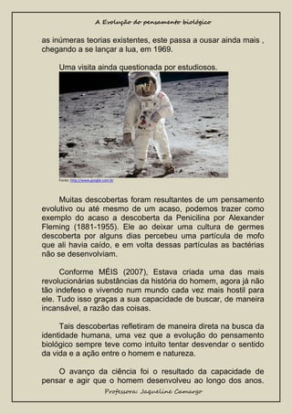 A Evolução do pensamento biológico

as inúmeras teorias existentes, este passa a ousar ainda mais ,
chegando a se lançar a lua, em 1969.
Uma visita ainda questionada por estudiosos.

Fonte: http://www.google.com.br

Muitas descobertas foram resultantes de um pensamento
evolutivo ou até mesmo de um acaso, podemos trazer como
exemplo do acaso a descoberta da Penicilina por Alexander
Fleming (1881-1955). Ele ao deixar uma cultura de germes
descoberta por alguns dias percebeu uma partícula de mofo
que ali havia caído, e em volta dessas partículas as bactérias
não se desenvolviam.
Conforme MÉIS (2007), Estava criada uma das mais
revolucionárias substâncias da história do homem, agora já não
tão indefeso e vivendo num mundo cada vez mais hostil para
ele. Tudo isso graças a sua capacidade de buscar, de maneira
incansável, a razão das coisas.
Tais descobertas refletiram de maneira direta na busca da
identidade humana, uma vez que a evolução do pensamento
biológico sempre teve como intuito tentar desvendar o sentido
da vida e a ação entre o homem e natureza.
O avanço da ciência foi o resultado da capacidade de
pensar e agir que o homem desenvolveu ao longo dos anos.
Professora: Jaqueline Camargo

 