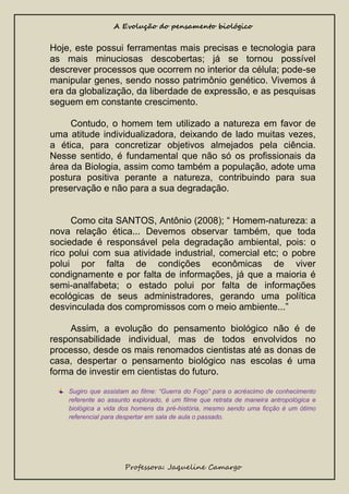 A Evolução do pensamento biológico

Hoje, este possui ferramentas mais precisas e tecnologia para
as mais minuciosas descobertas; já se tornou possível
descrever processos que ocorrem no interior da célula; pode-se
manipular genes, sendo nosso patrimônio genético. Vivemos á
era da globalização, da liberdade de expressão, e as pesquisas
seguem em constante crescimento.
Contudo, o homem tem utilizado a natureza em favor de
uma atitude individualizadora, deixando de lado muitas vezes,
a ética, para concretizar objetivos almejados pela ciência.
Nesse sentido, é fundamental que não só os profissionais da
área da Biologia, assim como também a população, adote uma
postura positiva perante a natureza, contribuindo para sua
preservação e não para a sua degradação.
Como cita SANTOS, Antônio (2008); “ Homem-natureza: a
nova relação ética... Devemos observar também, que toda
sociedade é responsável pela degradação ambiental, pois: o
rico polui com sua atividade industrial, comercial etc; o pobre
polui por falta de condições econômicas de viver
condignamente e por falta de informações, já que a maioria é
semi-analfabeta; o estado polui por falta de informações
ecológicas de seus administradores, gerando uma política
desvinculada dos compromissos com o meio ambiente...”
Assim, a evolução do pensamento biológico não é de
responsabilidade individual, mas de todos envolvidos no
processo, desde os mais renomados cientistas até as donas de
casa, despertar o pensamento biológico nas escolas é uma
forma de investir em cientistas do futuro.
Sugiro que assistam ao filme: “Guerra do Fogo” para o acréscimo de conhecimento
referente ao assunto explorado, é um filme que retrata de maneira antropológica e
biológica a vida dos homens da pré-história, mesmo sendo uma ficção é um ótimo
referencial para despertar em sala de aula o passado.

Professora: Jaqueline Camargo

 