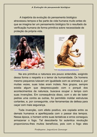 A Evolução do pensamento biológico

A trajetória da evolução do pensamento biológico
atravessou tempos e fez parte da vida humana muito antes do
que se imagina ter um pensamento biológico foi o resultado da
verificação humana de forma primitiva sobre necessidade de
proteção da própria vida.

Fonte: http://www.google.com.br

Fonte: http://blogdasaudade.spaceblog.com.b

Na era primitiva a natureza era pouco entendida, exigindo
dessa forma o respeito e o temor da humanidade. Os homens
mesmo pequenos lutavam em igualdade com os animais e, por
muitas vezes, suas lutas eram inúteis. Nos grupos, sempre
existia algum que despreocupado com o porquê dos
acontecimentos da natureza, buscava ocupar o tempo com
suas invenções. Em consequência disso, com o ato de bater
pedras uma contra as outras, foi permitido moldar estruturas
cortantes, e, por conseguinte, criar ferramentas de defesa para
caçar com mais segurança.
Toda invenção, com efeito positivo, era copiada entre os
demais humanos e aperfeiçoada com o passar dos tempos.
Nessa época, o homem entre suas tentativas e erros conseguiu
armazenar o fogo. Tal descoberta foi autentica revolução
proporcionou-lhes muitos benefícios, pois com o fogo eles
Professora: Jaqueline Camargo

 