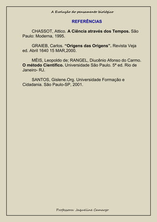 A Evolução do pensamento biológico

REFERÊNCIAS
CHASSOT, Attico. A Ciência através dos Tempos. São
Paulo: Moderna, 1995.
GRAIEB, Carlos. “Origens das Origens”. Revista Veja
ed. Abril 1640 15 MAR,2000.
MÉIS, Leopoldo de; RANGEL, Diucênio Afonso do Carmo.
O método Científico. Universidade São Paulo. 5ª ed. Rio de
Janeiro- RJ.
SANTOS, Gislene.Org. Universidade Formação e
Cidadania. São Paulo-SP, 2001.

Professora: Jaqueline Camargo

 