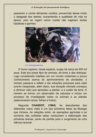A Evolução do pensamento biológico

passaram a comer alimentos cozidos, prevenindo desse modo
o desgaste dos dentes, aumentando a qualidade de vida na
época, pois ao ingerir carne cozida não ingeriam tantas
bactérias e germes.

Fonte: http://www.google.com.br

O homo sapiens, nossa espécie, surgiu há cerca de 200 mil
anos. Este era presa fácil de animais, da fome e das doenças.
Logo considerado indefeso em um mundo misterioso e pouco
conhecimento acerca do aprimoramento de atividades, o
homem passava a refletir e dar soluções preciosas para cada
evento inesperado, além disso, sua situação nômade começou
a diminuir visto que aprendeu a plantar, e a cuidar da terra. O
homem se tornou um observador da natureza e iniciou um
processo de investigação sobre os animais e as plantas
(selecionando raízes, folhas e frutos).
Segundo CHASSOT, (1994); As descobertas dos
diferentes ciclos vitais é um dos primeiros feitos da Biologia
que iniciava. As relações entre: as operações agrícolas e ao
aumento das colheitas estas conduziram a elaboração das
primeiras teorias, ponto de partida para o surgimento de uma
ciência racional.
Professora: Jaqueline Camargo

 