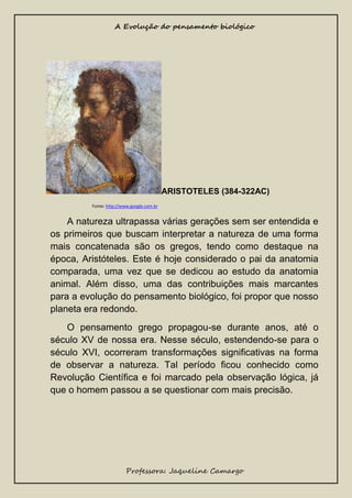 A Evolução do pensamento biológico

ARISTOTELES (384-322AC)
Fonte: http://www.google.com.br

A natureza ultrapassa várias gerações sem ser entendida e
os primeiros que buscam interpretar a natureza de uma forma
mais concatenada são os gregos, tendo como destaque na
época, Aristóteles. Este é hoje considerado o pai da anatomia
comparada, uma vez que se dedicou ao estudo da anatomia
animal. Além disso, uma das contribuições mais marcantes
para a evolução do pensamento biológico, foi propor que nosso
planeta era redondo.
O pensamento grego propagou-se durante anos, até o
século XV de nossa era. Nesse século, estendendo-se para o
século XVI, ocorreram transformações significativas na forma
de observar a natureza. Tal período ficou conhecido como
Revolução Científica e foi marcado pela observação lógica, já
que o homem passou a se questionar com mais precisão.

Professora: Jaqueline Camargo

 