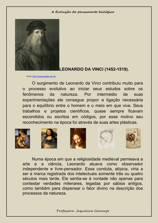 A Evolução do pensamento biológico

LEONARDO DA VINCI (1452-1519).
Fonte: http://www.google.com.br

O surgimento de Leonardo da Vinci contribuiu muito para
o processo evolutivo ao iniciar seus estudos sobre os
fenômenos da natureza. Por intermédio de suas
experimentações ele consegue propor a ligação necessária
para o equilíbrio entre o homem e o meio em que vive. Seus
trabalhos e projetos científicos, quase sempre ficavam
escondidos ou escritos em códigos, por esse motivo seu
reconhecimento na época foi através de suas artes plásticas.

Numa época em que a religiosidade medieval permeava a
arte e a ciência, Leonardo atuava como observador
independente e livre-pensador. Essa conduta, atípica, viria a
ser a marca registrada dos intelectuais somente três ou quatro
séculos mais tarde. Ele sentia-se à vontade não apenas para
contestar verdades milenares, legadas por sábios antigos,
como também para dispensar o fator divino na descrição dos
processos da natureza.

Professora: Jaqueline Camargo

 