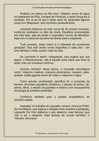 A Evolução do pensamento biológico

Projetou um desvio no Rio Arno. Objetivo: privar de água
os habitantes de Pisa, inimigos de Florença, e assim forçá-los à
rendição. Por aí se vê que o sábio deve ter aprendido alguma
coisa com Maquiavel, que conheceu pessoalmente.
Leonardo dissecou ao todo cerca de 30 corpos humanos,
conforme confessou no leito de morte. Espalhou provocações
por todo lado, seja ao pintar o enigmático sorriso da Monalisa,
seja com a mania de escrever da direita para a esquerda.
Tudo somado, atraiu sobre si o interesse de sucessivas
gerações. Sua vida rende novas biografias a cada ano - em
uma década e meia, saíram mais de cem.
Se Leonardo é assim, inesgotável, isso sugere que sua
época, o Renascimento, não é aquela coisa sépia que ficou lá
atrás, mas um processo contínuo.
Ocorreu também nessa época, a invenção tecnológica
como: máquina voadora, máquina escavadora, isqueiro, páraquedas, besta gigante sobre as rodas e máquina a vapor.
Outra grande contribuição científica foi a proposta do
homem vitruviano (equilíbrio simétrico), o estudo do tronco, pé,
perna, olhos, o estudo da gravidez e mesmo com pouquíssima
tecnologia já estudava embriões.
Contribuiu também para o projeto arquitetônico da
primeira cidade.
Inspirado no trabalho do arquiteto romano Vitruvius Pollio,
De Architetura, que explica a relação entre simetria e perfeição,
Leonardo Da Vinci elaborou o seu desenho mais famoso, que
veio a ser o desenho mais famoso do mundo também: o
“Homem vitruviano”.

Professora: Jaqueline Camargo

 