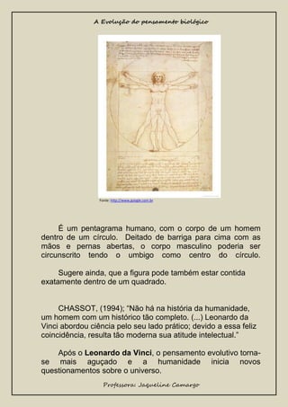 A Evolução do pensamento biológico

Fonte: http://www.google.com.br

É um pentagrama humano, com o corpo de um homem
dentro de um círculo. Deitado de barriga para cima com as
mãos e pernas abertas, o corpo masculino poderia ser
circunscrito tendo o umbigo como centro do círculo.
Sugere ainda, que a figura pode também estar contida
exatamente dentro de um quadrado.
CHASSOT, (1994); “Não há na história da humanidade,
um homem com um histórico tão completo. (...) Leonardo da
Vinci abordou ciência pelo seu lado prático; devido a essa feliz
coincidência, resulta tão moderna sua atitude intelectual.”
Após o Leonardo da Vinci, o pensamento evolutivo tornase mais aguçado e a humanidade inicia novos
questionamentos sobre o universo.
Professora: Jaqueline Camargo

 