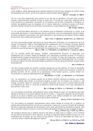 Cinemática
Módulo I –Física 4º
cinta asfáltica. ¿Qué desaceleración deberá imprimir los frenos para detener el camión antes
de atropellar a la vaca? ¿Cuál es el espacio total recorrido desde Maipú?
                                                                             Rta: a = - 8 m/seg2 ; e = 500 m

10)- Un auto esta esperando que cambie la luz roja de un semáforo. Cuando ésta cambia,
acelera uniformemente durante 10 seg. a razón de 1.9 m/seg por cada seg., después de lo
cual mantiene la velocidad constante. En el instante que el auto comienza a moverse, un
camión de galletitas que se desplaza en la misma dirección y sentido lo pasa a 40 km/h.
¿Cuánto tiempo tardan en encontrarse nuevamente y a qué distancia del semáforo?
                                                                                       Rta: 12 seg ; 133.53 m.

11)- Un automóvil desea alcanzar a una persona que se desplaza caminando a 7 km/h. Si el
auto parte del reposo ½ hora después que el caminante, con una aceleración de 0.5 m/seg 2.
¿cuánto tardará en alcanzarlo, con qué velocidad y qué distancia recorrieron ambos desde
el momento de la salida del automóvil?
                                                Rta: t = 2’2’, v = 220 km/h , dp=237.19 m , da = 3737,19 m

12)- Dos automóviles parten del reposo en igual dirección; el primero con aceleración de 0.32
m/seg2 y el segundo, 1000 m más adelante con aceleración de 0.12 m/seg2. ¿Cuánto tiempo
tardan en cruzarse, cuál es la velocidad de cada uno y el espacio recorrido? Plantee el
problema suponiendo que se intercambian las aceleraciones, ¿ a qué conclusión llega?
                                 Rta: te = 1’40” ; v1 = 115,2 km/h ; v2 = 43,2 km/h, e1 = 1.6 km, e2 = 600 m.

13)- Un camión parte del reposo, acelera uniformemente durante 10 segundos con
aceleración de 3 m/seg2; luego se desplaza con velocidad constante durante 15 minutos y
posteriormente acelera nuevamente a razón de 1,2 m/seg2. Al cabo de 5 segundos, comienza
a subir una pendiente de 150 m de longitud, provocándole una desaceleración de 5 m/seg 2.
¿Cuál es la distancia total recorrida desde la partida a la base de la pendiente? ¿Logra pasar
la pendiente?
                                                                                            Rta: e = 27,44 km. no

14)- Dos móviles parten en sentido contrario desde dos puntos distintos. El móvil A desarrolla
una aceleración de 0.16 m/seg2 y el móvil B de 0.28 m/seg2. Ambos se encuentran cuando el
primero recorrió 1,8 km. ¿Cuál es la separación entre ambos puntos, cuánto tardan en
encontrarse y cuál es la velocidad final de ambos?
                                               Rta: 4,95 km ; t = 5‘ 30 “ ; vA = 86.4 km/h ; vB = 151.2 km/h

15)- Un automóvil y un camión parten en el mismo instante, estando el primero una cierta
distancia detrás del camión. El automóvil acelera a razón de 1.8 m/seg 2 y el camión a 1.20
m/seg2. ¿Cuánto tarda en alcanzar al camión sabiendo que lo hace cuando éste recorrió
una distancia de 187,5 m, cuál era la distancia inicial entre ambos y con que velocidad se
encuentran cada uno?.
                                              Rta: t = 25 seg ; d = 375 m ; va = 162 km/h ; vc = 108 km/h

16)- Una pelota es lanzada verticalmente hacia arriba desde el suelo. Un estudiante que mira
desde la ventana la ve pasar delante de él a 4 m/seg, 1.7 segundos después de ser lanzada.
¿Cuál es la altura máxima que alcanza la pelota, que tiempo empleó en subir desde la
ventana hasta dicha altura y cuál es la altura de la ventana?.
                                                                          Rta: hm = 21.8 m; t = 0.41 seg; h = 21 m


17)- Una pelota es arrojada verticalmente hacia arriba desde la cornisa de un edificio; la
pelota salva estrictamente la cornisa en su descenso y pasa por un punto situado 48 m debajo
de ésta 5 segundos después de ser lanzada. ¿Con qué velocidad fue arrojada la pelota, que
altura alcanzó sobre la cornisa y cuál es la altura del edificio si tarda 10 seg. en llegar al piso?
                                                                Rta: vo = 14.93 m/s ; hm = 11,34 m ; he = 341.2 m
18)- Desde la terraza de un edificio de 60 m de altura se deja caer un objeto y en el instante
en que éste se encuentra a 40 m del piso, se arroja un segundo objeto desde el suelo con una
velocidad de 10 m/seg. ¿A qué altura se encuentran, cuál es la velocidad de cada uno, y
cual es la altura máxima del segundo objeto?
                                                        Rta: he= 4,56 m; v1 = 32.86 m/s ; v2 = 3,23 m/s; hm: 5.10m

                                                  13                             Lic. Pablo A. Manzano
 