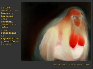 Muttertier Cahn Miriam, 1998
La LUZ
resalta las
formas y
texturas,
Crea
volumen,
potencia el
color,
crea
atmósferas,
da
expresividad
y emoción a
la obra.
 