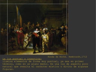 La luz puntual o insertiva:
ilumina elementos de forma muy puntual, ya sea en primer
término, como en un plano medio. Es una luz de aspecto poco
natural que resalta el carácter místico o divino de algunas
figuras.
Ronda de Noche. Rembrandt,1712
 