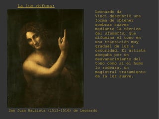 La luz difusa:
San Juan Bautista (1513-1516) de Leonardo
Leonardo da
Vinci descubrió una
forma de obtener
sombras suaves
mediante la técnica
del sfumatto, que
difumina el tono en
una transición muy
gradual de luz a
oscuridad. El artista
abogaba por un
desvanecimiento del
tono como si el humo
lo rodeara, un
magistral tratamiento
de la luz suave.
 