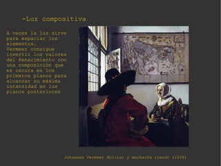-Luz compositiva-Luz compositiva
Johannes Vermeer Militar y muchacha riendo (1658)
A veces la luz sirve
para espaciar los
elementos.
Vermeer consigue
invertir los valores
del Renacimiento con
una composición que
es oscura en los
primeros planos para
alcanzar su máxima
intensidad en los
planos posteriores
 