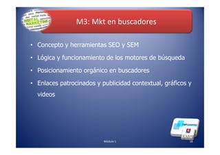 M3: Mkt en buscadores
• Concepto y herramientas SEO y SEM
• Lógica y funcionamiento de los motores de búsqueda
• Posicionamiento orgánico en buscadores
18Módulo 1
• Enlaces patrocinados y publicidad contextual, gráficos y
videos
 