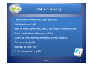 M4: e-marketing
• Tipo de email: newsletters, fleyer, span, etc
• Métodos de suscripción
• Base de datos: generación, tipos y estrategias de segmentación
• Protección de datos, el entorno jurídico
21Módulo 1
• Protección de datos, el entorno jurídico
• Diseño de email, formato, templates, buenas prácticas
• Testing de campañas
• Reportes de email mkt
• Control de resultados y ROI
 