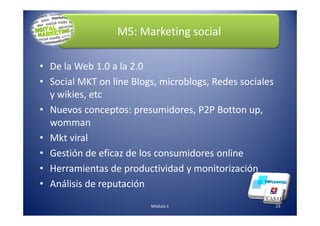 M5: Marketing social
• De la Web 1.0 a la 2.0
• Social MKT on line Blogs, microblogs, Redes sociales
y wikies, etc
• Nuevos conceptos: presumidores, P2P Botton up,
23Módulo 1
• Nuevos conceptos: presumidores, P2P Botton up,
womman
• Mkt viral
• Gestión de eficaz de los consumidores online
• Herramientas de productividad y monitorización
• Análisis de reputación
 
