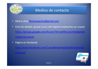Medios de contacto
• Mail y chat: floresespeche@gmail.com
• Foro de debate: grupo curso mkt digital empleartec en ucasal
https://groups.google.com/forum/?hl=es#!forum/mktdigitale
mpleartecucasal
• Página en facebook:
http://www.facebook.com/CursoMarketingDigitalEmpleartec
EnUcasal
8Módulo 1
 
