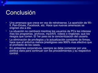 Conclusión Una amenaza que crece en vez de retrotraerse. La aparición de Wi-fi, Pen-Drives, Facebook, etc. Hace que nuevas amenazas se originen día a día. La situación no cambiará mientras los usuarios de PCs les interese mas los programas, archivos, mp3/4/5, videos o ringtones; que los riesgos que corren. El 1er paso es la concientizacion del usuario. La eliminación de privilegios y la actualización constante de firmas, hace que el antivirus menos prestigioso sea 900% mas efectivo que el promedio de los casos. En ambientes corporativos, siempre se debe comenzar por una política clara para continuar con los procedimientos y su respectivo control. 