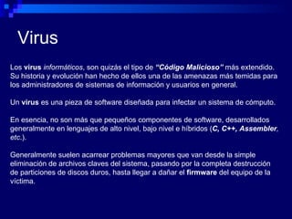 Virus Los  virus   informáticos , son quizás el tipo de  “Código Malicioso”  más extendido. Su historia y evolución han hecho de ellos una de las amenazas más temidas para los administradores de sistemas de información y usuarios en general. Un  virus  es una pieza de software diseñada para infectar un sistema de cómputo.  En esencia, no son más que pequeños componentes de software, desarrollados generalmente en lenguajes de alto nivel, bajo nivel e híbridos ( C, C++, Assembler , etc .). Generalmente suelen acarrear problemas mayores que van desde la simple eliminación de archivos claves del sistema, pasando por la completa destrucción de particiones de discos duros, hasta llegar a dañar el  firmware  del equipo de la víctima. 